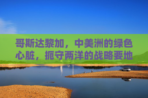 哥斯达黎加,中美洲的绿色心脏,扼守两洋的战略要地,哥斯达黎加,中美洲绿色心脏与两洋战略要地 哥斯达黎加,中美洲的绿色心脏,扼守两洋的战略要地,哥斯达黎加,中美洲绿色心脏与两洋战略要地