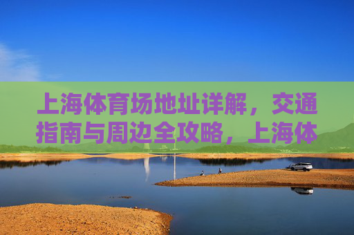 上海体育场地址详解,交通指南与周边全攻略,上海体育场全攻略,地址、交通与周边指南 上海体育场地址详解,交通指南与周边全攻略,上海体育场全攻略,地址、交通与周边指南