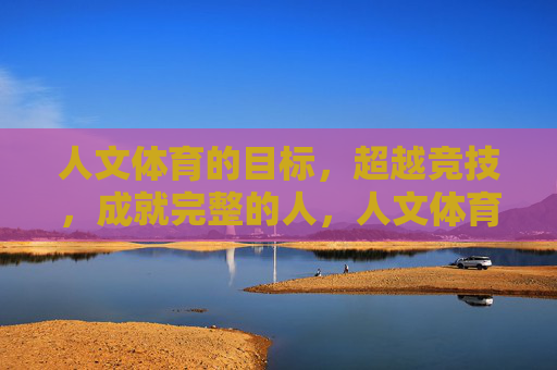 人文体育的目标,超越竞技,成就完整的人,人文体育,超越竞技,成就完整的人 人文体育的目标,超越竞技,成就完整的人,人文体育,超越竞技,成就完整的人
