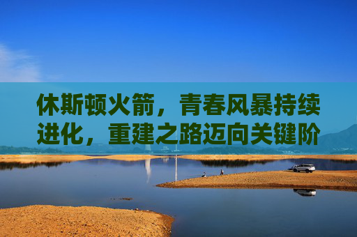 休斯顿火箭,青春风暴持续进化,重建之路迈向关键阶段,休斯顿火箭青春风暴持续进化 重建迈向关键阶段 休斯顿火箭,青春风暴持续进化,重建之路迈向关键阶段,休斯顿火箭青春风暴持续进化 重建迈向关键阶段