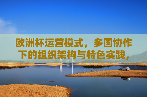 欧洲杯运营模式,多国协作下的组织架构与特色实践,欧洲杯多国协作运营模式,组织架构与特色实践 欧洲杯运营模式,多国协作下的组织架构与特色实践,欧洲杯多国协作运营模式,组织架构与特色实践