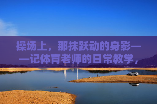 操场上，那抹跃动的身影——记体育老师的日常教学，操场上跃动的身影，体育老师的日常教学