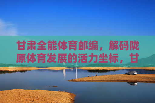 甘肃全能体育邮编，解码陇原体育发展的活力坐标，甘肃全能体育邮编，解码陇原体育发展的活力坐标