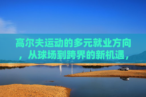 高尔夫运动的多元就业方向,从球场到跨界的新机遇,高尔夫多元就业,球场到跨界的新机遇 高尔夫运动的多元就业方向,从球场到跨界的新机遇,高尔夫多元就业,球场到跨界的新机遇