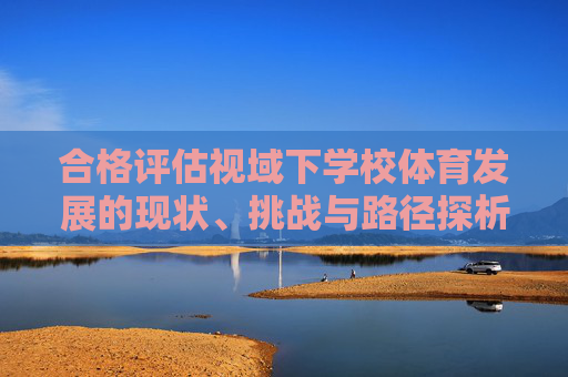 合格评估视域下学校体育发展的现状、挑战与路径探析,合格评估视域下学校体育发展的现状、挑战与路径探析 合格评估视域下学校体育发展的现状、挑战与路径探析,合格评估视域下学校体育发展的现状、挑战与路径探析
