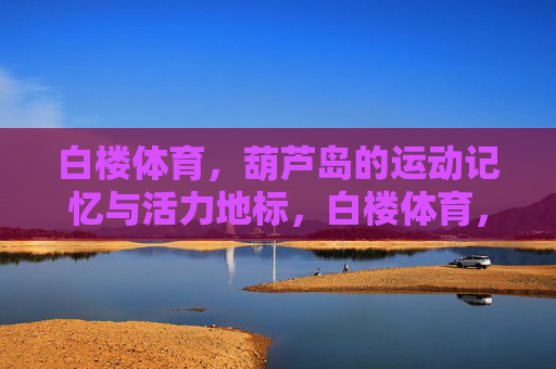 白楼体育,葫芦岛的运动记忆与活力地标,白楼体育,葫芦岛的运动记忆与活力地标 白楼体育,葫芦岛的运动记忆与活力地标,白楼体育,葫芦岛的运动记忆与活力地标