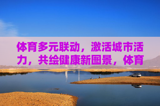 体育多元联动,激活城市活力,共绘健康新图景,体育多元联动激活城市活力 共绘健康新图景 体育多元联动,激活城市活力,共绘健康新图景,体育多元联动激活城市活力 共绘健康新图景