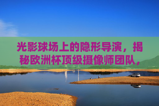 光影球场上的隐形导演，揭秘欧洲杯顶级摄像师团队，光影球场上的隐形导演，欧洲杯顶级摄像师团队揭秘