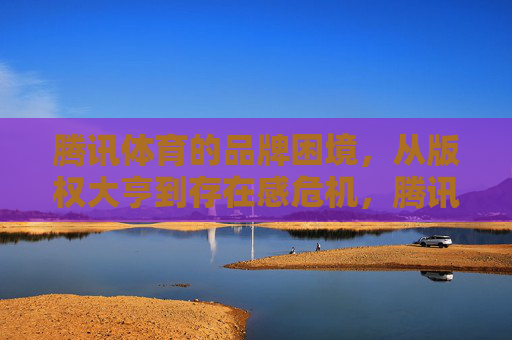 腾讯体育的品牌困境,从版权大亨到存在感危机,腾讯体育,从版权大亨到存在感危机 腾讯体育的品牌困境,从版权大亨到存在感危机,腾讯体育,从版权大亨到存在感危机