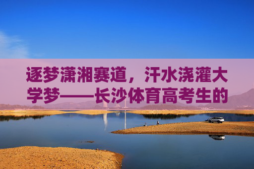 逐梦潇湘赛道,汗水浇灌大学梦——长沙体育高考生的热血青春,长沙体育高考生,逐梦潇湘赛道,汗水浇灌大学梦 逐梦潇湘赛道,汗水浇灌大学梦——长沙体育高考生的热血青春,长沙体育高考生,逐梦潇湘赛道,汗水浇灌大学梦