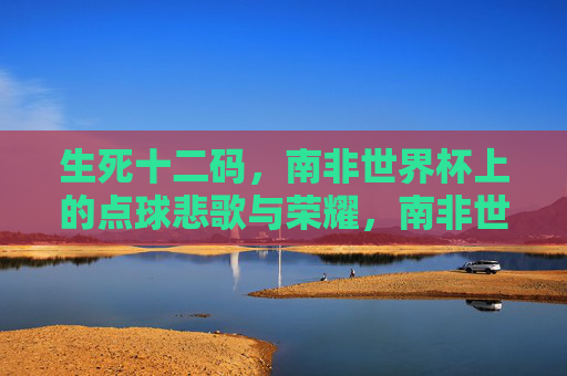 生死十二码,南非世界杯上的点球悲歌与荣耀,南非世界杯生死十二码,点球悲歌与荣耀 生死十二码,南非世界杯上的点球悲歌与荣耀,南非世界杯生死十二码,点球悲歌与荣耀