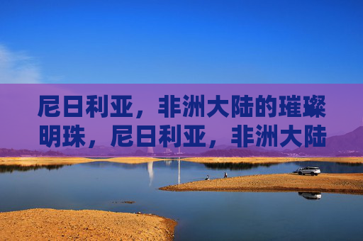 尼日利亚,非洲大陆的璀璨明珠,尼日利亚,非洲大陆的璀璨明珠 尼日利亚,非洲大陆的璀璨明珠,尼日利亚,非洲大陆的璀璨明珠