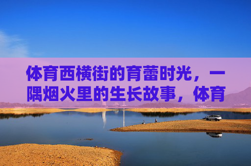 体育西横街的育蕾时光,一隅烟火里的生长故事,体育西横街育蕾时光,烟火一隅的生长故事 体育西横街的育蕾时光,一隅烟火里的生长故事,体育西横街育蕾时光,烟火一隅的生长故事