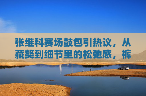 张继科赛场鼓包引热议，从藏獒到细节里的松弛感，裤子里的不止褶皱，张继科赛场鼓包引热议，从藏獒到松弛感，裤子里的不止褶皱