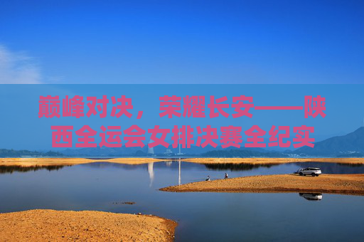 巅峰对决,荣耀长安——陕西全运会女排决赛全纪实 巅峰对决,荣耀长安——陕西全运会女排决赛全纪实