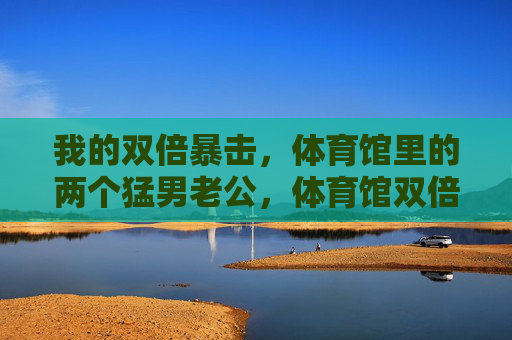 我的双倍暴击,体育馆里的两个猛男老公,体育馆双倍暴击,我的两个猛男老公 我的双倍暴击,体育馆里的两个猛男老公,体育馆双倍暴击,我的两个猛男老公