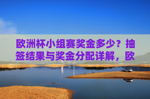 欧洲杯小组赛奖金多少?抽签结果与奖金分配详解,欧洲杯小组赛奖金,抽签结果与奖金分配详解 欧洲杯小组赛奖金多少?抽签结果与奖金分配详解,欧洲杯小组赛奖金,抽签结果与奖金分配详解