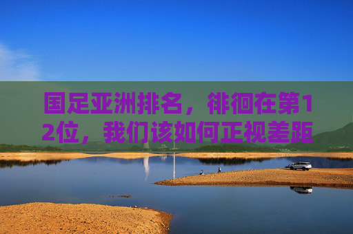 国足亚洲排名，徘徊在第12位，我们该如何正视差距与未来？国足亚洲排名徘徊第12位，正视差距与未来之路