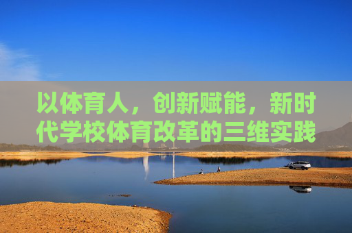 以体育人,创新赋能,新时代学校体育改革的三维实践案例,以体育人,创新赋能,新时代学校体育改革的三维实践案例 以体育人,创新赋能,新时代学校体育改革的三维实践案例,以体育人,创新赋能,新时代学校体育改革的三维实践案例