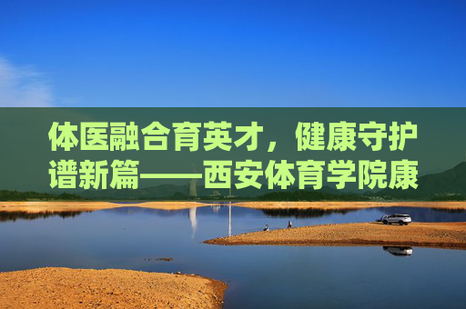 体医融合育英才,健康守护谱新篇——西安体育学院康复专业发展纪实 体医融合育英才,健康守护谱新篇——西安体育学院康复专业发展纪实