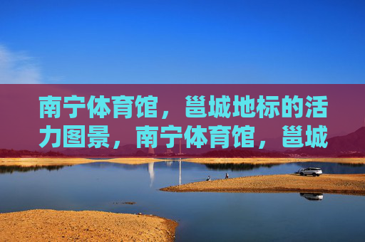 南宁体育馆，邕城地标的活力图景，南宁体育馆，邕城地标的活力图景