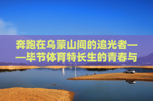 奔跑在乌蒙山间的追光者——毕节体育特长生的青春与赛道,乌蒙山追光者,毕节体育特长生的青春赛道 奔跑在乌蒙山间的追光者——毕节体育特长生的青春与赛道,乌蒙山追光者,毕节体育特长生的青春赛道