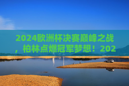 2024欧洲杯决赛巅峰之战,柏林点燃冠军梦想!2024欧洲杯决赛巅峰战,柏林点燃冠军梦想 2024欧洲杯决赛巅峰之战,柏林点燃冠军梦想!2024欧洲杯决赛巅峰战,柏林点燃冠军梦想
