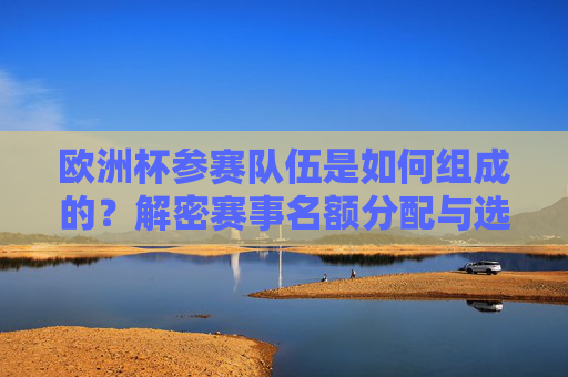 欧洲杯参赛队伍是如何组成的？解密赛事名额分配与选拔机制