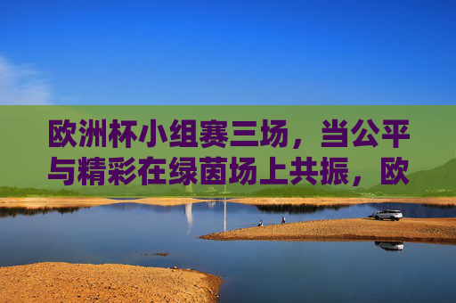 欧洲杯小组赛三场,当公平与精彩在绿茵场上共振,欧洲杯小组赛三场,公平与精彩绿茵共振 欧洲杯小组赛三场,当公平与精彩在绿茵场上共振,欧洲杯小组赛三场,公平与精彩绿茵共振