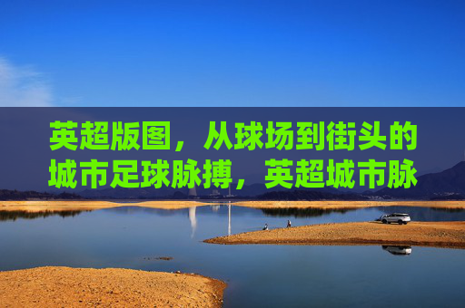 英超版图,从球场到街头的城市足球脉搏,英超城市脉动,球场到街头的足球心跳 英超版图,从球场到街头的城市足球脉搏,英超城市脉动,球场到街头的足球心跳