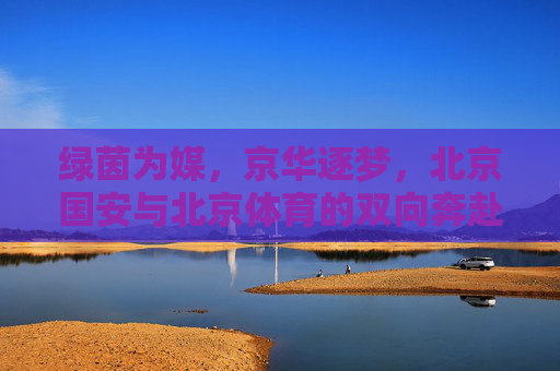 绿茵为媒,京华逐梦,北京国安与北京体育的双向奔赴,京华绿茵双奔赴,国安体育共逐梦 绿茵为媒,京华逐梦,北京国安与北京体育的双向奔赴,京华绿茵双奔赴,国安体育共逐梦