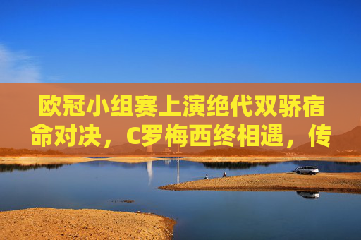 欧冠小组赛上演绝代双骄宿命对决,C罗梅西终相遇,传奇轨迹在小组赛阶段交汇,欧冠小组赛上演绝代双骄宿命对决,C罗梅西终相遇 欧冠小组赛上演绝代双骄宿命对决,C罗梅西终相遇,传奇轨迹在小组赛阶段交汇,欧冠小组赛上演绝代双骄宿命对决,C罗梅西终相遇