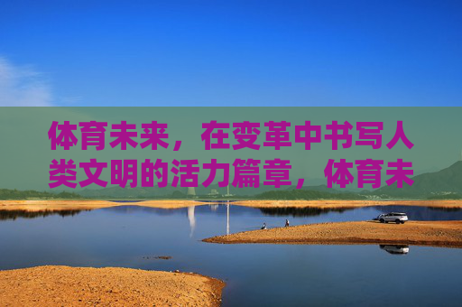 体育未来，在变革中书写人类文明的活力篇章，体育未来，变革书写人类文明活力篇章