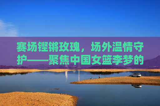 赛场铿锵玫瑰，场外温情守护——聚焦中国女篮李梦的幕后英雄，赛场铿锵玫瑰，场外温情守护——李梦的幕后英雄