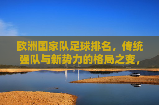 欧洲国家队足球排名,传统强队与新势力的格局之变,欧洲足坛格局之变,传统强队与新势力的排名博弈 欧洲国家队足球排名,传统强队与新势力的格局之变,欧洲足坛格局之变,传统强队与新势力的排名博弈