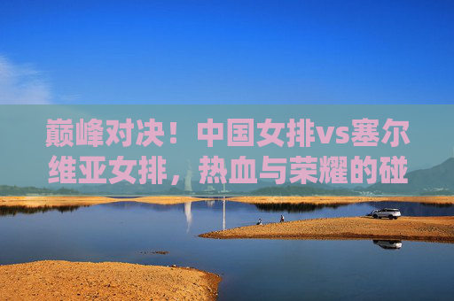 巅峰对决!中国女排vs塞尔维亚女排,热血与荣耀的碰撞,巅峰对决,中国女排vs塞尔维亚女排,热血荣耀的碰撞 巅峰对决!中国女排vs塞尔维亚女排,热血与荣耀的碰撞,巅峰对决,中国女排vs塞尔维亚女排,热血荣耀的碰撞
