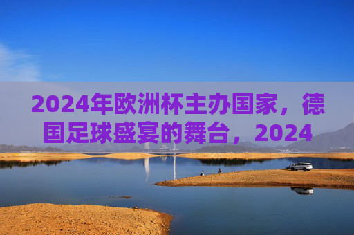 2024年欧洲杯主办国家,德国足球盛宴的舞台,2024欧洲杯,德国足球盛宴的舞台 2024年欧洲杯主办国家,德国足球盛宴的舞台,2024欧洲杯,德国足球盛宴的舞台