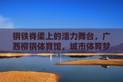 钢铁脊梁上的活力舞台,广西柳钢体育馆,城市体育梦想的启航之地 钢铁脊梁上的活力舞台,广西柳钢体育馆,城市体育梦想的启航之地