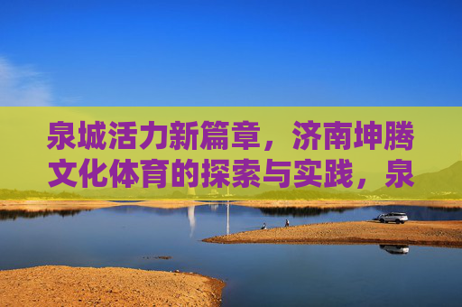 泉城活力新篇章,济南坤腾文化体育的探索与实践,泉城活力新篇章,济南坤腾文化体育的探索与实践 泉城活力新篇章,济南坤腾文化体育的探索与实践,泉城活力新篇章,济南坤腾文化体育的探索与实践