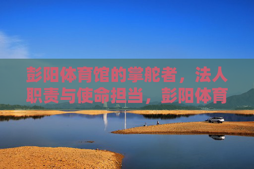 彭阳体育馆的掌舵者,法人职责与使命担当,彭阳体育馆掌舵者,法人职责与使命担当 彭阳体育馆的掌舵者,法人职责与使命担当,彭阳体育馆掌舵者,法人职责与使命担当