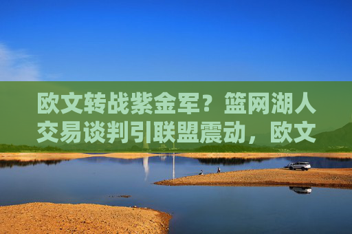 欧文转战紫金军?篮网湖人交易谈判引联盟震动,欧文转湖人?篮网交易谈判震动联盟 欧文转战紫金军?篮网湖人交易谈判引联盟震动,欧文转湖人?篮网交易谈判震动联盟