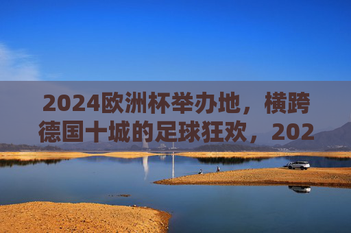 2024欧洲杯举办地,横跨德国十城的足球狂欢,2024欧洲杯,横跨德国十城的足球狂欢 2024欧洲杯举办地,横跨德国十城的足球狂欢,2024欧洲杯,横跨德国十城的足球狂欢