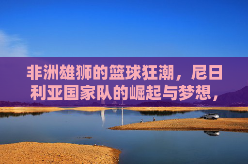 非洲雄狮的篮球狂潮,尼日利亚国家队的崛起与梦想,非洲雄狮的篮球狂潮,尼日利亚国家队的崛起与梦想 非洲雄狮的篮球狂潮,尼日利亚国家队的崛起与梦想,非洲雄狮的篮球狂潮,尼日利亚国家队的崛起与梦想