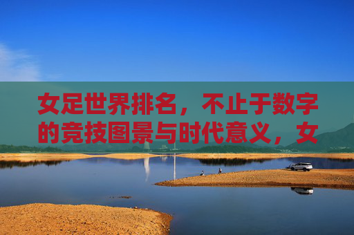 女足世界排名,不止于数字的竞技图景与时代意义,女足世界排名,超越数字的竞技图景与时代意义 女足世界排名,不止于数字的竞技图景与时代意义,女足世界排名,超越数字的竞技图景与时代意义
