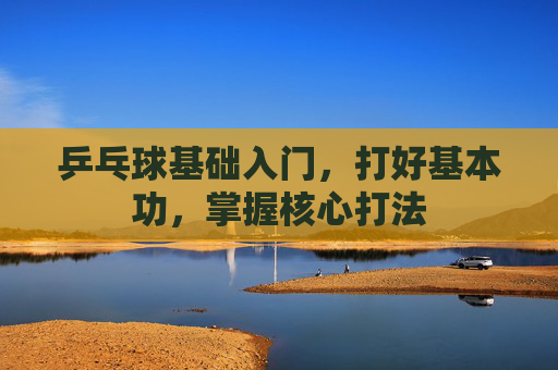 乒乓球基础入门,打好基本功,掌握核心打法 乒乓球基础入门,打好基本功,掌握核心打法