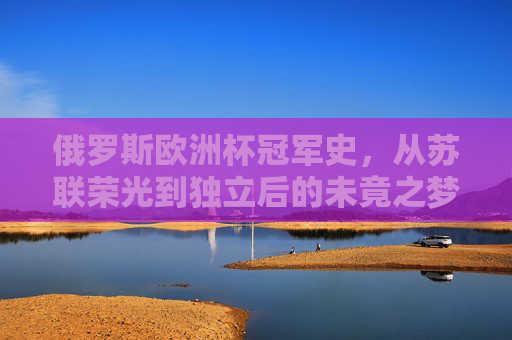 俄罗斯欧洲杯冠军史，从苏联荣光到独立后的未竟之梦，俄罗斯欧洲杯，从苏联荣光到独立后的未竟之梦