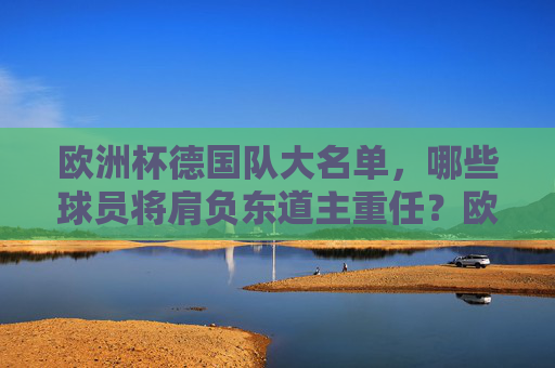 欧洲杯德国队大名单,哪些球员将肩负东道主重任?欧洲杯德国大名单,东道主重任谁担纲? 欧洲杯德国队大名单,哪些球员将肩负东道主重任?欧洲杯德国大名单,东道主重任谁担纲?