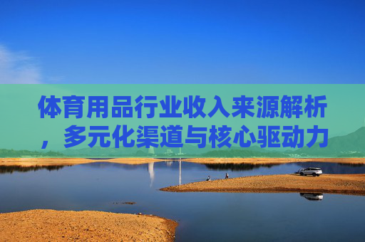 体育用品行业收入来源解析,多元化渠道与核心驱动力,体育用品行业收入来源,多元化渠道与核心驱动力 体育用品行业收入来源解析,多元化渠道与核心驱动力,体育用品行业收入来源,多元化渠道与核心驱动力