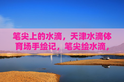 笔尖上的水滴,天津水滴体育场手绘记,笔尖绘水滴,天津体育场手绘记 笔尖上的水滴,天津水滴体育场手绘记,笔尖绘水滴,天津体育场手绘记