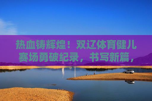 热血铸辉煌！双辽体育健儿赛场勇破纪录，书写新篇，双辽健儿赛场破纪录 热血铸就新辉煌